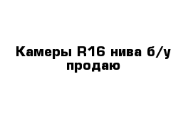 Камеры R16 нива б/у продаю